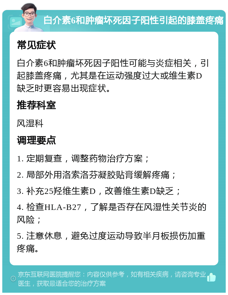 白介素6和肿瘤坏死因子阳性引起的膝盖疼痛 常见症状 白介素6和肿瘤坏死因子阳性可能与炎症相关，引起膝盖疼痛，尤其是在运动强度过大或维生素D缺乏时更容易出现症状。 推荐科室 风湿科 调理要点 1. 定期复查，调整药物治疗方案； 2. 局部外用洛索洛芬凝胶贴膏缓解疼痛； 3. 补充25羟维生素D，改善维生素D缺乏； 4. 检查HLA-B27，了解是否存在风湿性关节炎的风险； 5. 注意休息，避免过度运动导致半月板损伤加重疼痛。