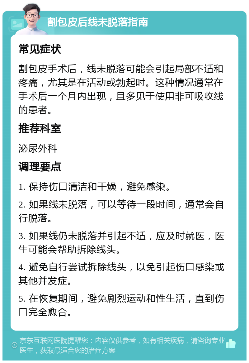 割包皮后线未脱落指南 常见症状 割包皮手术后，线未脱落可能会引起局部不适和疼痛，尤其是在活动或勃起时。这种情况通常在手术后一个月内出现，且多见于使用非可吸收线的患者。 推荐科室 泌尿外科 调理要点 1. 保持伤口清洁和干燥，避免感染。 2. 如果线未脱落，可以等待一段时间，通常会自行脱落。 3. 如果线仍未脱落并引起不适，应及时就医，医生可能会帮助拆除线头。 4. 避免自行尝试拆除线头，以免引起伤口感染或其他并发症。 5. 在恢复期间，避免剧烈运动和性生活，直到伤口完全愈合。