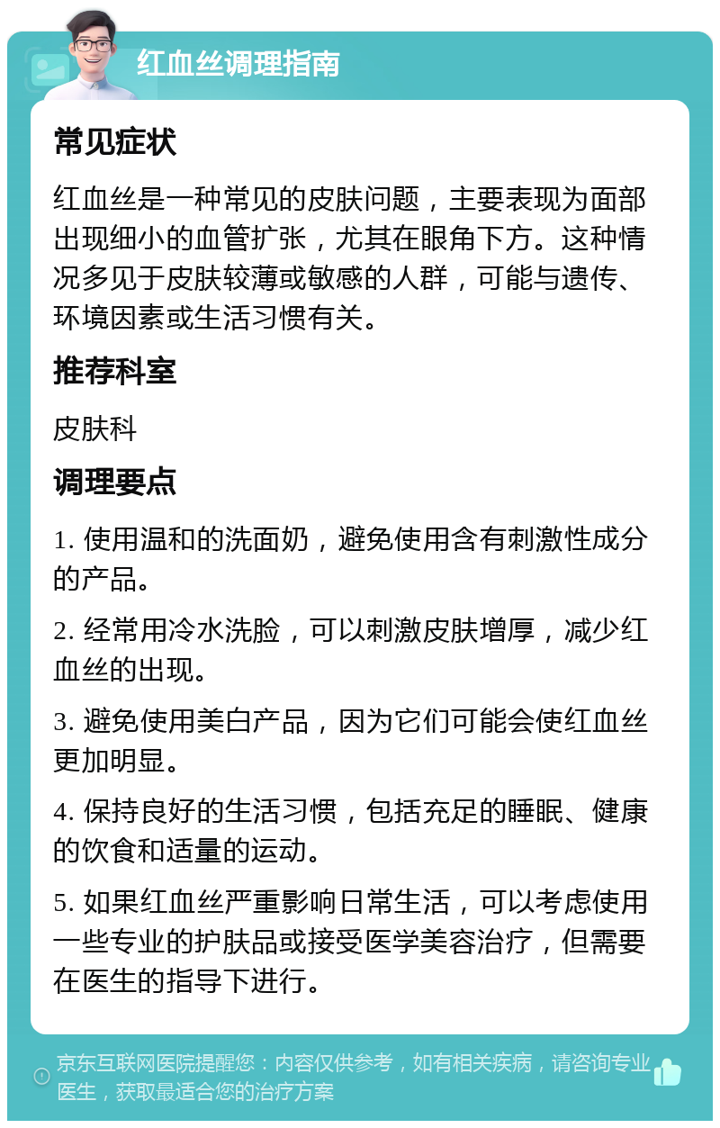 红血丝调理指南 常见症状 红血丝是一种常见的皮肤问题，主要表现为面部出现细小的血管扩张，尤其在眼角下方。这种情况多见于皮肤较薄或敏感的人群，可能与遗传、环境因素或生活习惯有关。 推荐科室 皮肤科 调理要点 1. 使用温和的洗面奶，避免使用含有刺激性成分的产品。 2. 经常用冷水洗脸，可以刺激皮肤增厚，减少红血丝的出现。 3. 避免使用美白产品，因为它们可能会使红血丝更加明显。 4. 保持良好的生活习惯，包括充足的睡眠、健康的饮食和适量的运动。 5. 如果红血丝严重影响日常生活，可以考虑使用一些专业的护肤品或接受医学美容治疗，但需要在医生的指导下进行。