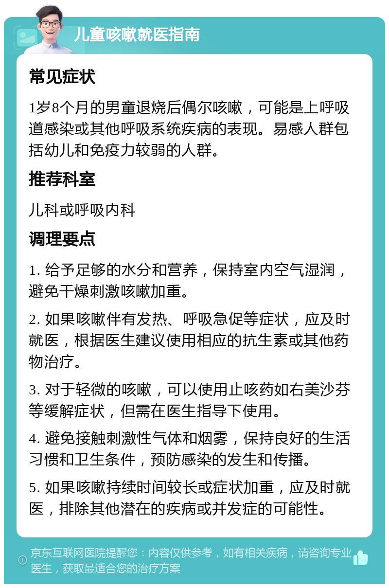 儿童咳嗽就医指南 常见症状 1岁8个月的男童退烧后偶尔咳嗽，可能是上呼吸道感染或其他呼吸系统疾病的表现。易感人群包括幼儿和免疫力较弱的人群。 推荐科室 儿科或呼吸内科 调理要点 1. 给予足够的水分和营养，保持室内空气湿润，避免干燥刺激咳嗽加重。 2. 如果咳嗽伴有发热、呼吸急促等症状，应及时就医，根据医生建议使用相应的抗生素或其他药物治疗。 3. 对于轻微的咳嗽，可以使用止咳药如右美沙芬等缓解症状，但需在医生指导下使用。 4. 避免接触刺激性气体和烟雾，保持良好的生活习惯和卫生条件，预防感染的发生和传播。 5. 如果咳嗽持续时间较长或症状加重，应及时就医，排除其他潜在的疾病或并发症的可能性。