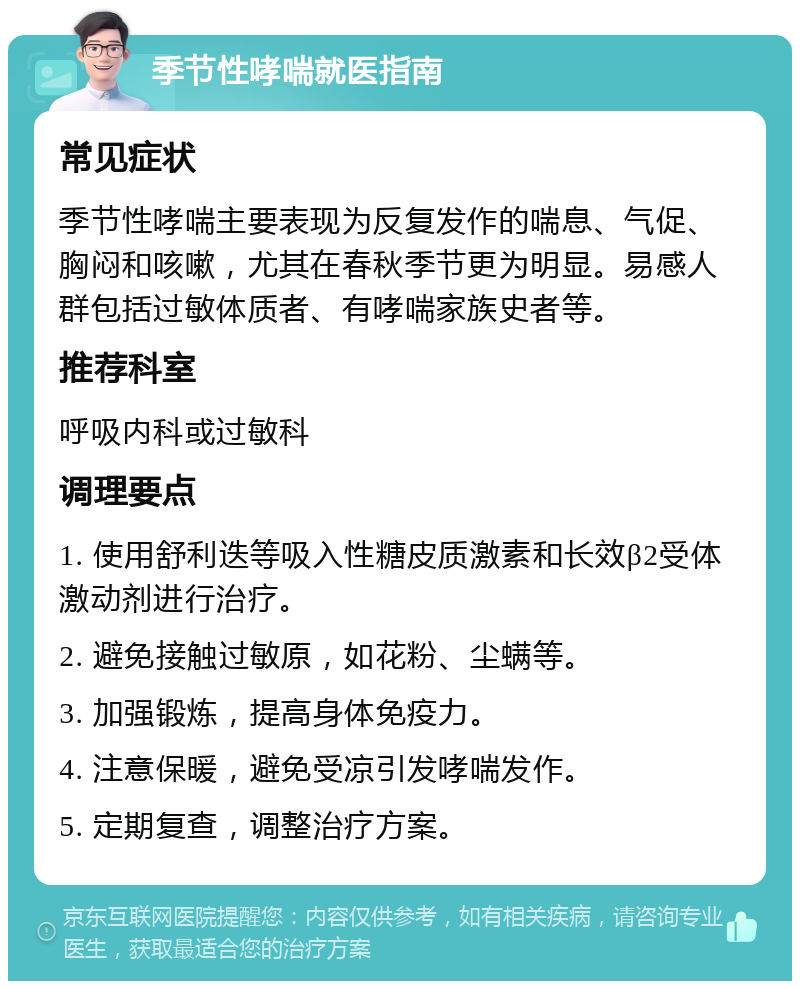 季节性哮喘就医指南 常见症状 季节性哮喘主要表现为反复发作的喘息、气促、胸闷和咳嗽，尤其在春秋季节更为明显。易感人群包括过敏体质者、有哮喘家族史者等。 推荐科室 呼吸内科或过敏科 调理要点 1. 使用舒利迭等吸入性糖皮质激素和长效β2受体激动剂进行治疗。 2. 避免接触过敏原，如花粉、尘螨等。 3. 加强锻炼，提高身体免疫力。 4. 注意保暖，避免受凉引发哮喘发作。 5. 定期复查，调整治疗方案。