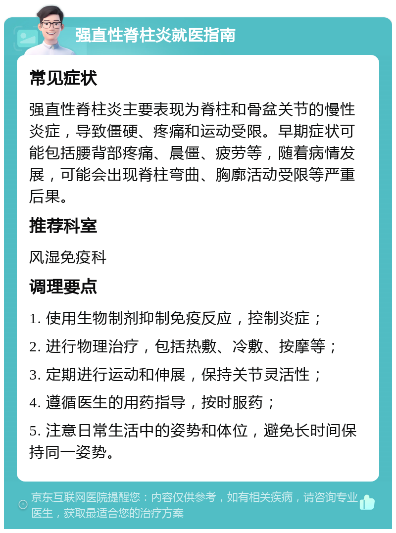 强直性脊柱炎就医指南 常见症状 强直性脊柱炎主要表现为脊柱和骨盆关节的慢性炎症，导致僵硬、疼痛和运动受限。早期症状可能包括腰背部疼痛、晨僵、疲劳等，随着病情发展，可能会出现脊柱弯曲、胸廓活动受限等严重后果。 推荐科室 风湿免疫科 调理要点 1. 使用生物制剂抑制免疫反应，控制炎症； 2. 进行物理治疗，包括热敷、冷敷、按摩等； 3. 定期进行运动和伸展，保持关节灵活性； 4. 遵循医生的用药指导，按时服药； 5. 注意日常生活中的姿势和体位，避免长时间保持同一姿势。