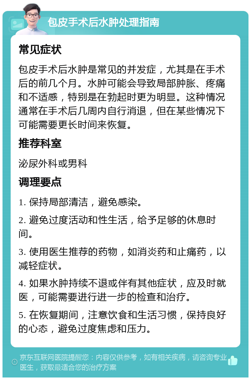 包皮手术后水肿处理指南 常见症状 包皮手术后水肿是常见的并发症，尤其是在手术后的前几个月。水肿可能会导致局部肿胀、疼痛和不适感，特别是在勃起时更为明显。这种情况通常在手术后几周内自行消退，但在某些情况下可能需要更长时间来恢复。 推荐科室 泌尿外科或男科 调理要点 1. 保持局部清洁，避免感染。 2. 避免过度活动和性生活，给予足够的休息时间。 3. 使用医生推荐的药物，如消炎药和止痛药，以减轻症状。 4. 如果水肿持续不退或伴有其他症状，应及时就医，可能需要进行进一步的检查和治疗。 5. 在恢复期间，注意饮食和生活习惯，保持良好的心态，避免过度焦虑和压力。