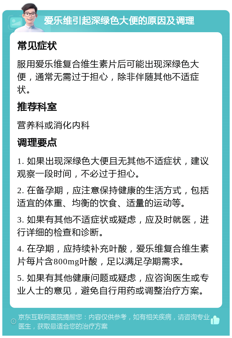 爱乐维引起深绿色大便的原因及调理 常见症状 服用爱乐维复合维生素片后可能出现深绿色大便，通常无需过于担心，除非伴随其他不适症状。 推荐科室 营养科或消化内科 调理要点 1. 如果出现深绿色大便且无其他不适症状，建议观察一段时间，不必过于担心。 2. 在备孕期，应注意保持健康的生活方式，包括适宜的体重、均衡的饮食、适量的运动等。 3. 如果有其他不适症状或疑虑，应及时就医，进行详细的检查和诊断。 4. 在孕期，应持续补充叶酸，爱乐维复合维生素片每片含800mg叶酸，足以满足孕期需求。 5. 如果有其他健康问题或疑虑，应咨询医生或专业人士的意见，避免自行用药或调整治疗方案。