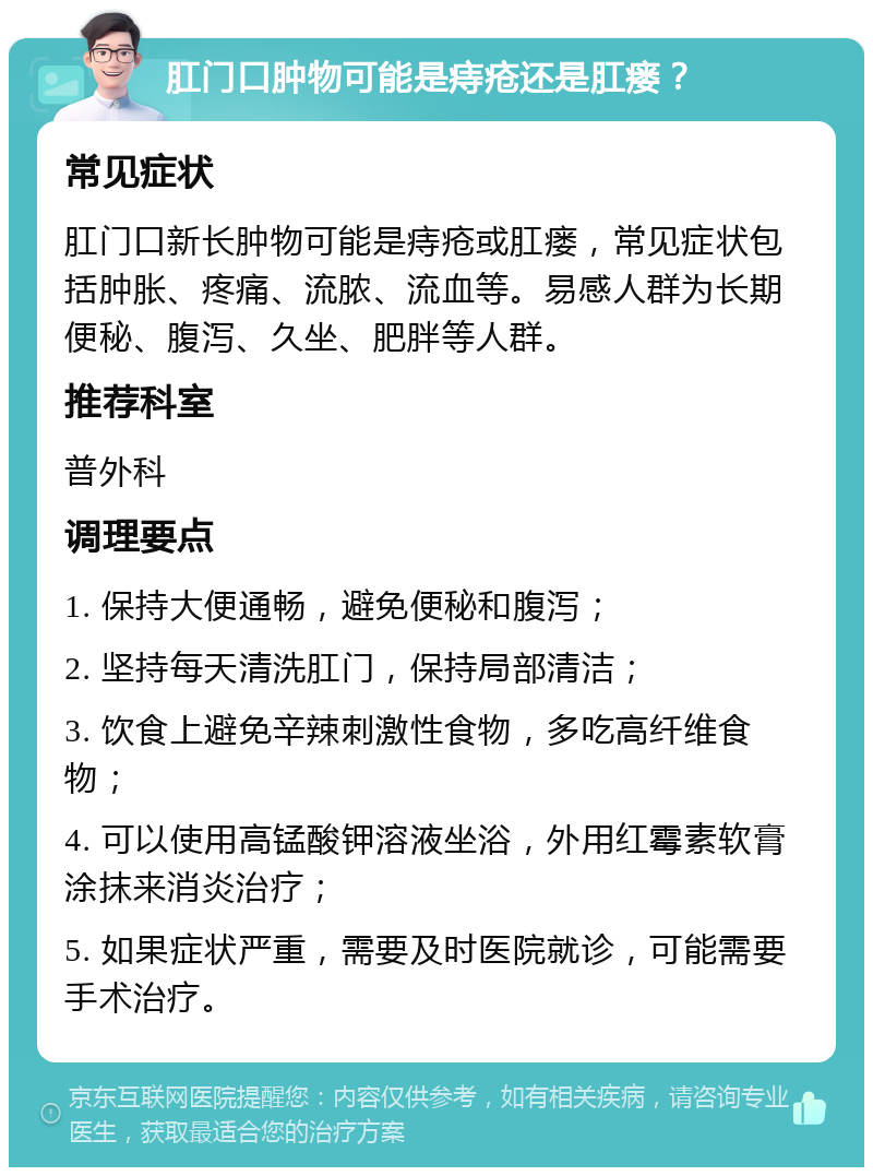 肛门口肿物可能是痔疮还是肛瘘？ 常见症状 肛门口新长肿物可能是痔疮或肛瘘，常见症状包括肿胀、疼痛、流脓、流血等。易感人群为长期便秘、腹泻、久坐、肥胖等人群。 推荐科室 普外科 调理要点 1. 保持大便通畅，避免便秘和腹泻； 2. 坚持每天清洗肛门，保持局部清洁； 3. 饮食上避免辛辣刺激性食物，多吃高纤维食物； 4. 可以使用高锰酸钾溶液坐浴，外用红霉素软膏涂抹来消炎治疗； 5. 如果症状严重，需要及时医院就诊，可能需要手术治疗。