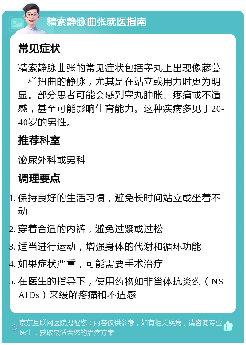 精索静脉曲张就医指南 常见症状 精索静脉曲张的常见症状包括睾丸上出现像藤蔓一样扭曲的静脉，尤其是在站立或用力时更为明显。部分患者可能会感到睾丸肿胀、疼痛或不适感，甚至可能影响生育能力。这种疾病多见于20-40岁的男性。 推荐科室 泌尿外科或男科 调理要点 保持良好的生活习惯，避免长时间站立或坐着不动 穿着合适的内裤，避免过紧或过松 适当进行运动，增强身体的代谢和循环功能 如果症状严重，可能需要手术治疗 在医生的指导下，使用药物如非甾体抗炎药（NSAIDs）来缓解疼痛和不适感