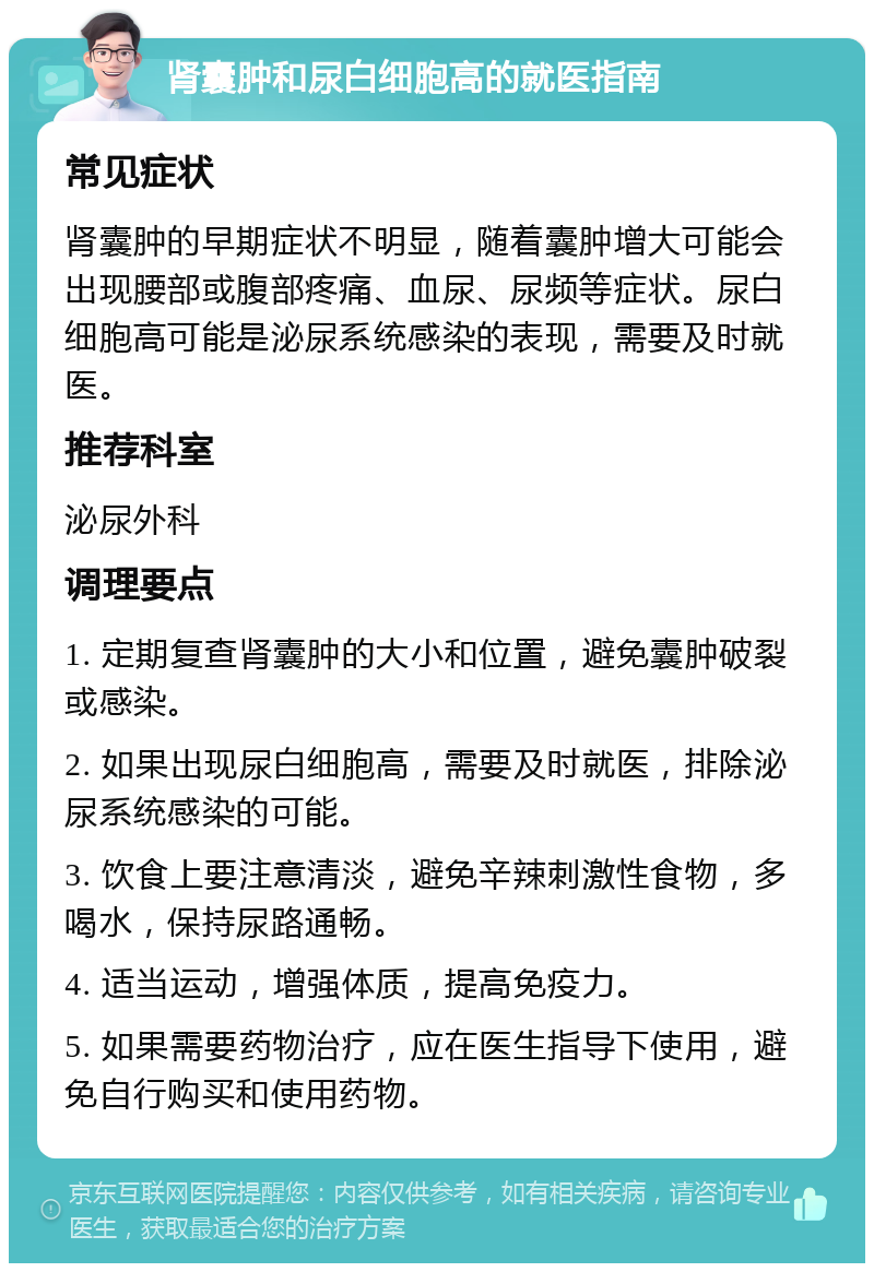 肾囊肿和尿白细胞高的就医指南 常见症状 肾囊肿的早期症状不明显，随着囊肿增大可能会出现腰部或腹部疼痛、血尿、尿频等症状。尿白细胞高可能是泌尿系统感染的表现，需要及时就医。 推荐科室 泌尿外科 调理要点 1. 定期复查肾囊肿的大小和位置，避免囊肿破裂或感染。 2. 如果出现尿白细胞高，需要及时就医，排除泌尿系统感染的可能。 3. 饮食上要注意清淡，避免辛辣刺激性食物，多喝水，保持尿路通畅。 4. 适当运动，增强体质，提高免疫力。 5. 如果需要药物治疗，应在医生指导下使用，避免自行购买和使用药物。