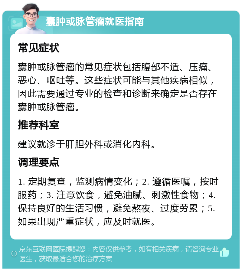 囊肿或脉管瘤就医指南 常见症状 囊肿或脉管瘤的常见症状包括腹部不适、压痛、恶心、呕吐等。这些症状可能与其他疾病相似，因此需要通过专业的检查和诊断来确定是否存在囊肿或脉管瘤。 推荐科室 建议就诊于肝胆外科或消化内科。 调理要点 1. 定期复查，监测病情变化；2. 遵循医嘱，按时服药；3. 注意饮食，避免油腻、刺激性食物；4. 保持良好的生活习惯，避免熬夜、过度劳累；5. 如果出现严重症状，应及时就医。