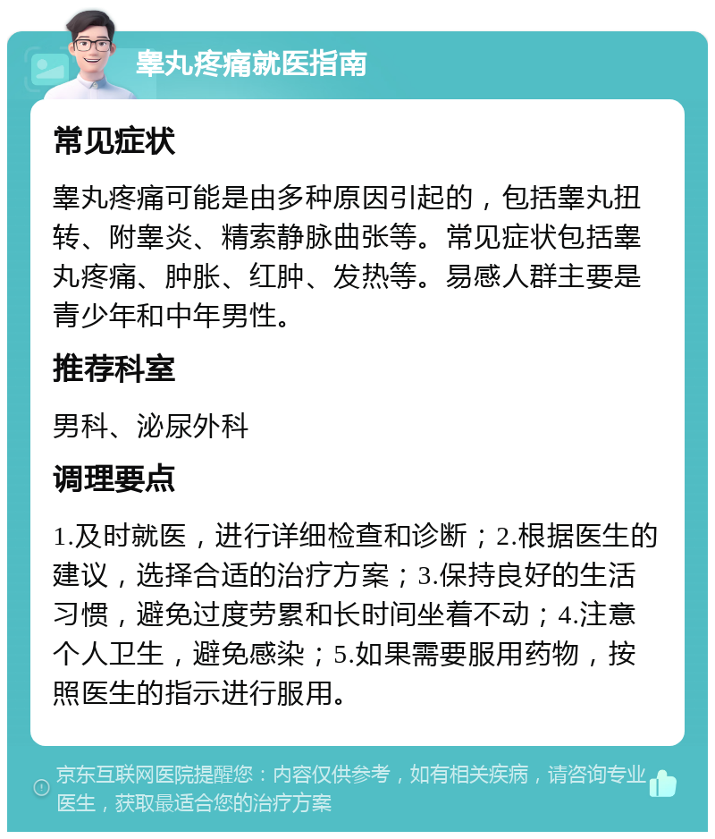 睾丸疼痛就医指南 常见症状 睾丸疼痛可能是由多种原因引起的，包括睾丸扭转、附睾炎、精索静脉曲张等。常见症状包括睾丸疼痛、肿胀、红肿、发热等。易感人群主要是青少年和中年男性。 推荐科室 男科、泌尿外科 调理要点 1.及时就医，进行详细检查和诊断；2.根据医生的建议，选择合适的治疗方案；3.保持良好的生活习惯，避免过度劳累和长时间坐着不动；4.注意个人卫生，避免感染；5.如果需要服用药物，按照医生的指示进行服用。