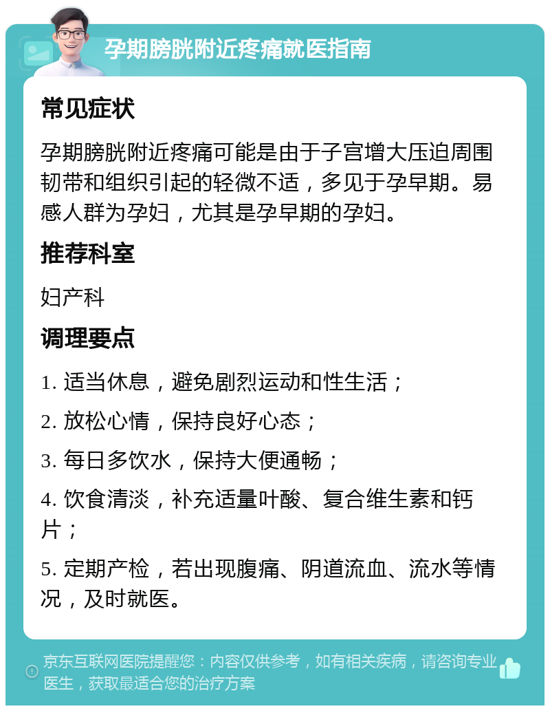 孕期膀胱附近疼痛就医指南 常见症状 孕期膀胱附近疼痛可能是由于子宫增大压迫周围韧带和组织引起的轻微不适，多见于孕早期。易感人群为孕妇，尤其是孕早期的孕妇。 推荐科室 妇产科 调理要点 1. 适当休息，避免剧烈运动和性生活； 2. 放松心情，保持良好心态； 3. 每日多饮水，保持大便通畅； 4. 饮食清淡，补充适量叶酸、复合维生素和钙片； 5. 定期产检，若出现腹痛、阴道流血、流水等情况，及时就医。