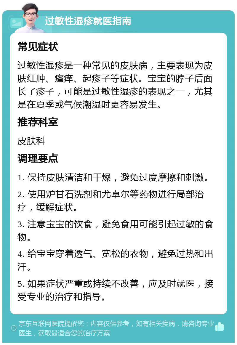 过敏性湿疹就医指南 常见症状 过敏性湿疹是一种常见的皮肤病，主要表现为皮肤红肿、瘙痒、起疹子等症状。宝宝的脖子后面长了疹子，可能是过敏性湿疹的表现之一，尤其是在夏季或气候潮湿时更容易发生。 推荐科室 皮肤科 调理要点 1. 保持皮肤清洁和干燥，避免过度摩擦和刺激。 2. 使用炉甘石洗剂和尤卓尔等药物进行局部治疗，缓解症状。 3. 注意宝宝的饮食，避免食用可能引起过敏的食物。 4. 给宝宝穿着透气、宽松的衣物，避免过热和出汗。 5. 如果症状严重或持续不改善，应及时就医，接受专业的治疗和指导。