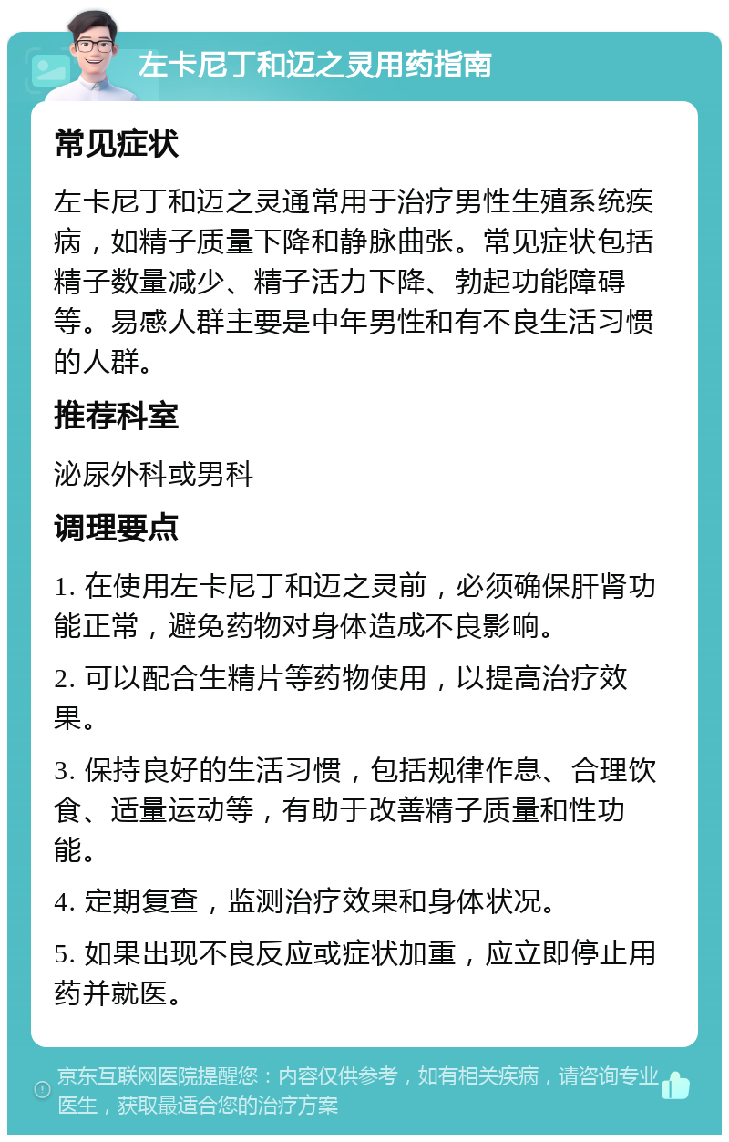 左卡尼丁和迈之灵用药指南 常见症状 左卡尼丁和迈之灵通常用于治疗男性生殖系统疾病，如精子质量下降和静脉曲张。常见症状包括精子数量减少、精子活力下降、勃起功能障碍等。易感人群主要是中年男性和有不良生活习惯的人群。 推荐科室 泌尿外科或男科 调理要点 1. 在使用左卡尼丁和迈之灵前，必须确保肝肾功能正常，避免药物对身体造成不良影响。 2. 可以配合生精片等药物使用，以提高治疗效果。 3. 保持良好的生活习惯，包括规律作息、合理饮食、适量运动等，有助于改善精子质量和性功能。 4. 定期复查，监测治疗效果和身体状况。 5. 如果出现不良反应或症状加重，应立即停止用药并就医。