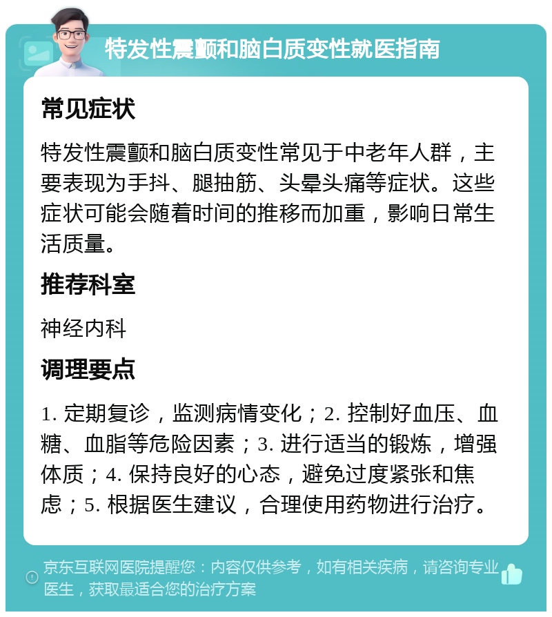 特发性震颤和脑白质变性就医指南 常见症状 特发性震颤和脑白质变性常见于中老年人群，主要表现为手抖、腿抽筋、头晕头痛等症状。这些症状可能会随着时间的推移而加重，影响日常生活质量。 推荐科室 神经内科 调理要点 1. 定期复诊，监测病情变化；2. 控制好血压、血糖、血脂等危险因素；3. 进行适当的锻炼，增强体质；4. 保持良好的心态，避免过度紧张和焦虑；5. 根据医生建议，合理使用药物进行治疗。