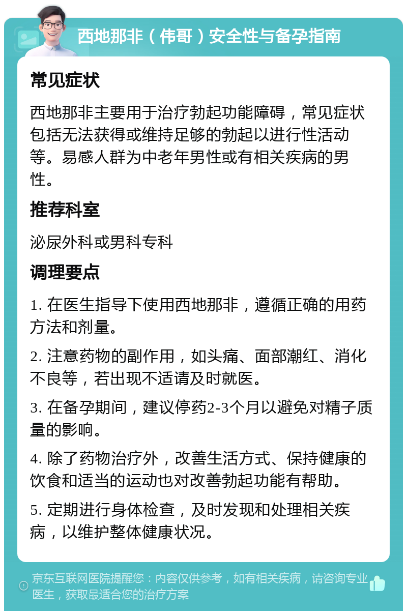 西地那非（伟哥）安全性与备孕指南 常见症状 西地那非主要用于治疗勃起功能障碍，常见症状包括无法获得或维持足够的勃起以进行性活动等。易感人群为中老年男性或有相关疾病的男性。 推荐科室 泌尿外科或男科专科 调理要点 1. 在医生指导下使用西地那非，遵循正确的用药方法和剂量。 2. 注意药物的副作用，如头痛、面部潮红、消化不良等，若出现不适请及时就医。 3. 在备孕期间，建议停药2-3个月以避免对精子质量的影响。 4. 除了药物治疗外，改善生活方式、保持健康的饮食和适当的运动也对改善勃起功能有帮助。 5. 定期进行身体检查，及时发现和处理相关疾病，以维护整体健康状况。