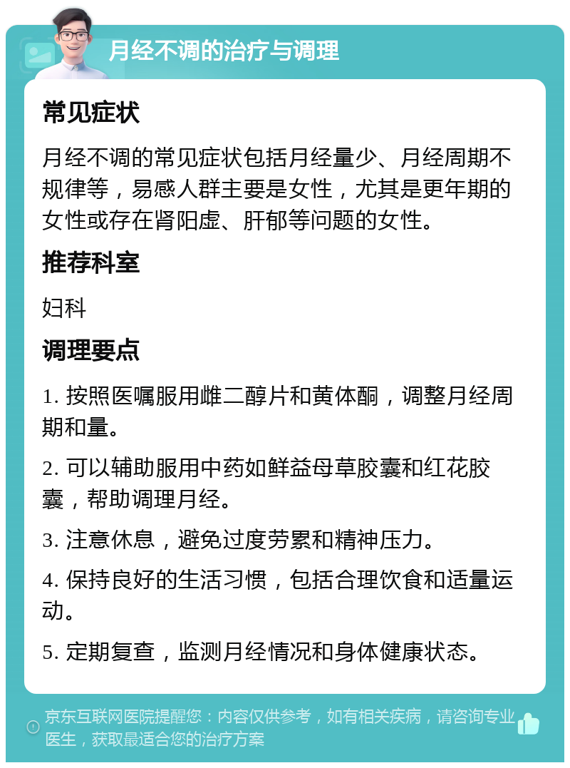 月经不调的治疗与调理 常见症状 月经不调的常见症状包括月经量少、月经周期不规律等，易感人群主要是女性，尤其是更年期的女性或存在肾阳虚、肝郁等问题的女性。 推荐科室 妇科 调理要点 1. 按照医嘱服用雌二醇片和黄体酮，调整月经周期和量。 2. 可以辅助服用中药如鲜益母草胶囊和红花胶囊，帮助调理月经。 3. 注意休息，避免过度劳累和精神压力。 4. 保持良好的生活习惯，包括合理饮食和适量运动。 5. 定期复查，监测月经情况和身体健康状态。