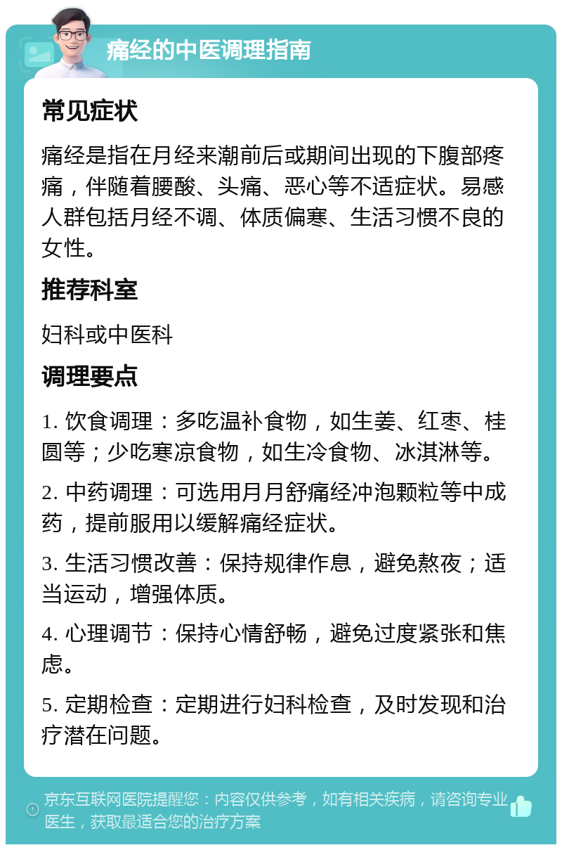 痛经的中医调理指南 常见症状 痛经是指在月经来潮前后或期间出现的下腹部疼痛，伴随着腰酸、头痛、恶心等不适症状。易感人群包括月经不调、体质偏寒、生活习惯不良的女性。 推荐科室 妇科或中医科 调理要点 1. 饮食调理：多吃温补食物，如生姜、红枣、桂圆等；少吃寒凉食物，如生冷食物、冰淇淋等。 2. 中药调理：可选用月月舒痛经冲泡颗粒等中成药，提前服用以缓解痛经症状。 3. 生活习惯改善：保持规律作息，避免熬夜；适当运动，增强体质。 4. 心理调节：保持心情舒畅，避免过度紧张和焦虑。 5. 定期检查：定期进行妇科检查，及时发现和治疗潜在问题。