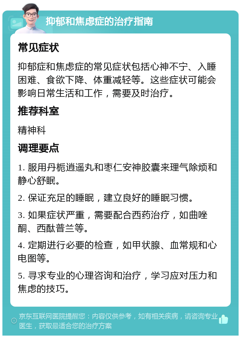 抑郁和焦虑症的治疗指南 常见症状 抑郁症和焦虑症的常见症状包括心神不宁、入睡困难、食欲下降、体重减轻等。这些症状可能会影响日常生活和工作，需要及时治疗。 推荐科室 精神科 调理要点 1. 服用丹栀逍遥丸和枣仁安神胶囊来理气除烦和静心舒眠。 2. 保证充足的睡眠，建立良好的睡眠习惯。 3. 如果症状严重，需要配合西药治疗，如曲唑酮、西酞普兰等。 4. 定期进行必要的检查，如甲状腺、血常规和心电图等。 5. 寻求专业的心理咨询和治疗，学习应对压力和焦虑的技巧。