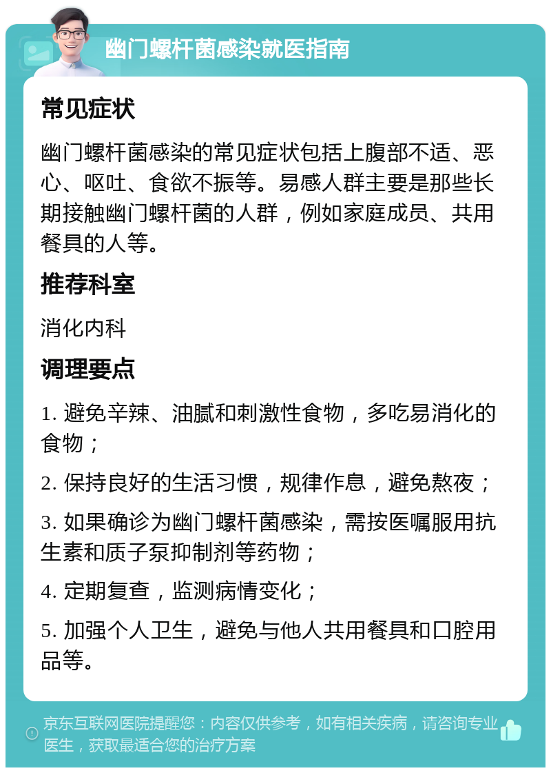 幽门螺杆菌感染就医指南 常见症状 幽门螺杆菌感染的常见症状包括上腹部不适、恶心、呕吐、食欲不振等。易感人群主要是那些长期接触幽门螺杆菌的人群，例如家庭成员、共用餐具的人等。 推荐科室 消化内科 调理要点 1. 避免辛辣、油腻和刺激性食物，多吃易消化的食物； 2. 保持良好的生活习惯，规律作息，避免熬夜； 3. 如果确诊为幽门螺杆菌感染，需按医嘱服用抗生素和质子泵抑制剂等药物； 4. 定期复查，监测病情变化； 5. 加强个人卫生，避免与他人共用餐具和口腔用品等。