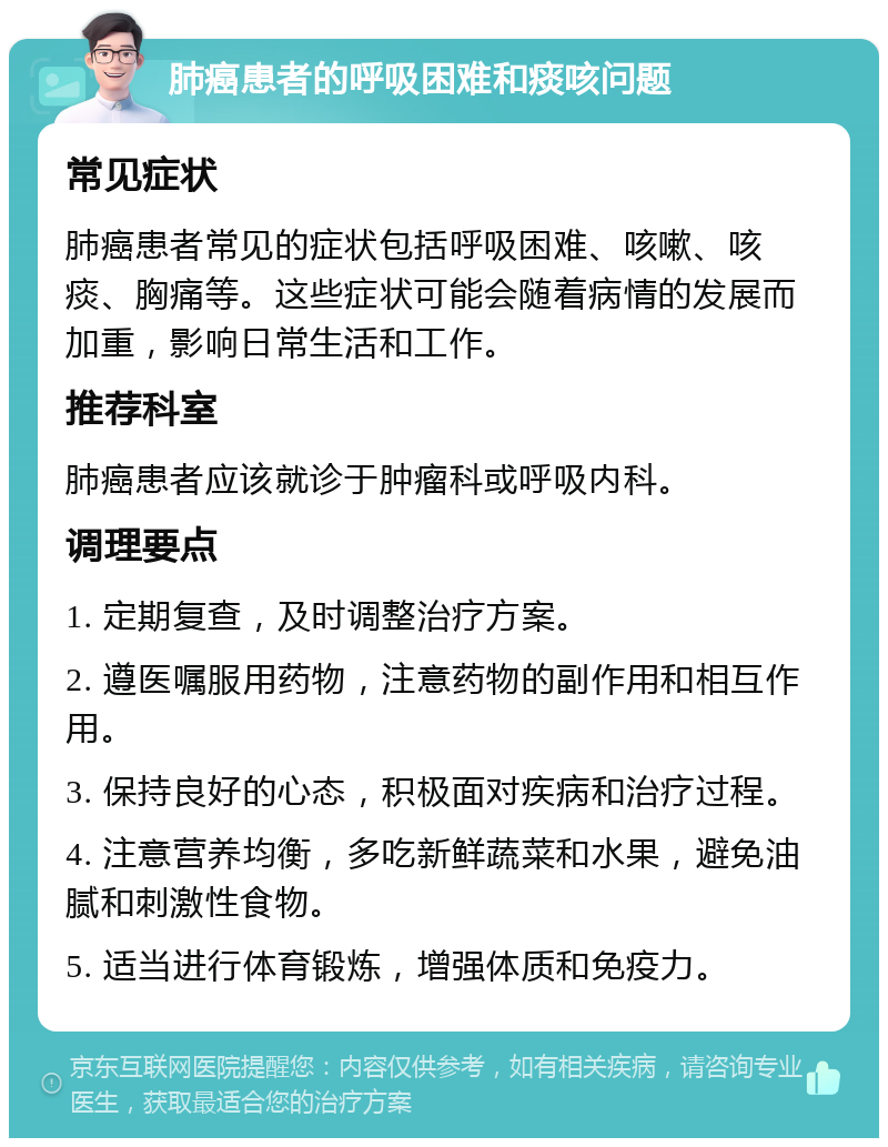 肺癌患者的呼吸困难和痰咳问题 常见症状 肺癌患者常见的症状包括呼吸困难、咳嗽、咳痰、胸痛等。这些症状可能会随着病情的发展而加重，影响日常生活和工作。 推荐科室 肺癌患者应该就诊于肿瘤科或呼吸内科。 调理要点 1. 定期复查，及时调整治疗方案。 2. 遵医嘱服用药物，注意药物的副作用和相互作用。 3. 保持良好的心态，积极面对疾病和治疗过程。 4. 注意营养均衡，多吃新鲜蔬菜和水果，避免油腻和刺激性食物。 5. 适当进行体育锻炼，增强体质和免疫力。