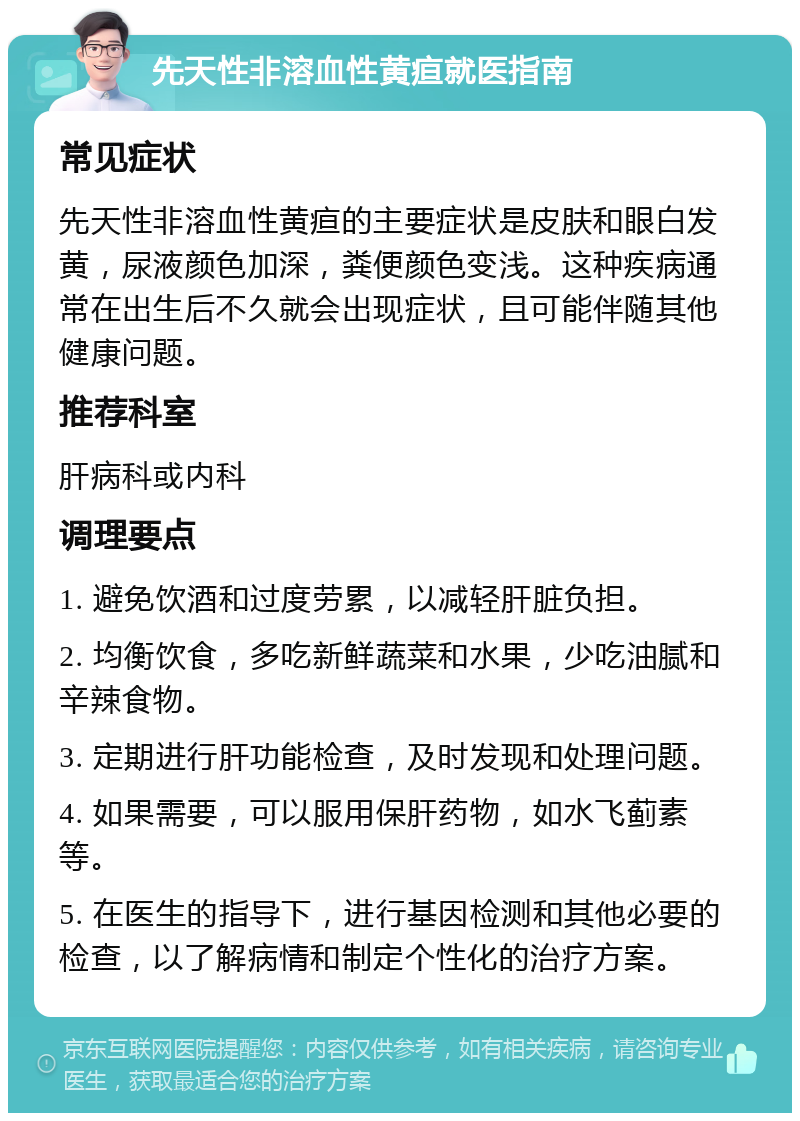 先天性非溶血性黄疸就医指南 常见症状 先天性非溶血性黄疸的主要症状是皮肤和眼白发黄，尿液颜色加深，粪便颜色变浅。这种疾病通常在出生后不久就会出现症状，且可能伴随其他健康问题。 推荐科室 肝病科或内科 调理要点 1. 避免饮酒和过度劳累，以减轻肝脏负担。 2. 均衡饮食，多吃新鲜蔬菜和水果，少吃油腻和辛辣食物。 3. 定期进行肝功能检查，及时发现和处理问题。 4. 如果需要，可以服用保肝药物，如水飞蓟素等。 5. 在医生的指导下，进行基因检测和其他必要的检查，以了解病情和制定个性化的治疗方案。