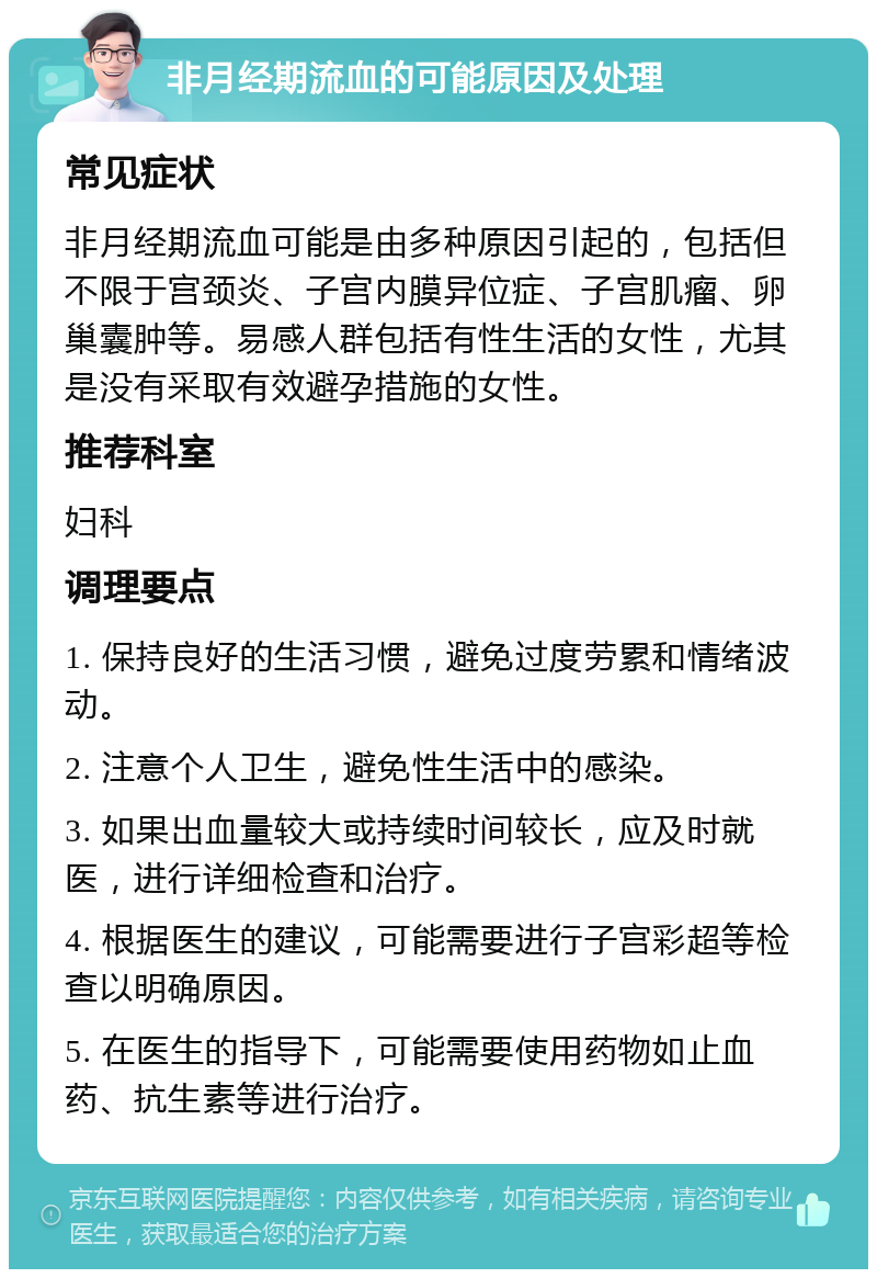 非月经期流血的可能原因及处理 常见症状 非月经期流血可能是由多种原因引起的，包括但不限于宫颈炎、子宫内膜异位症、子宫肌瘤、卵巢囊肿等。易感人群包括有性生活的女性，尤其是没有采取有效避孕措施的女性。 推荐科室 妇科 调理要点 1. 保持良好的生活习惯，避免过度劳累和情绪波动。 2. 注意个人卫生，避免性生活中的感染。 3. 如果出血量较大或持续时间较长，应及时就医，进行详细检查和治疗。 4. 根据医生的建议，可能需要进行子宫彩超等检查以明确原因。 5. 在医生的指导下，可能需要使用药物如止血药、抗生素等进行治疗。