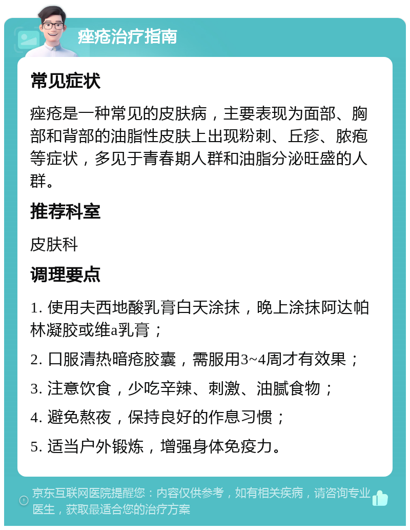 痤疮治疗指南 常见症状 痤疮是一种常见的皮肤病，主要表现为面部、胸部和背部的油脂性皮肤上出现粉刺、丘疹、脓疱等症状，多见于青春期人群和油脂分泌旺盛的人群。 推荐科室 皮肤科 调理要点 1. 使用夫西地酸乳膏白天涂抹，晚上涂抹阿达帕林凝胶或维a乳膏； 2. 口服清热暗疮胶囊，需服用3~4周才有效果； 3. 注意饮食，少吃辛辣、刺激、油腻食物； 4. 避免熬夜，保持良好的作息习惯； 5. 适当户外锻炼，增强身体免疫力。