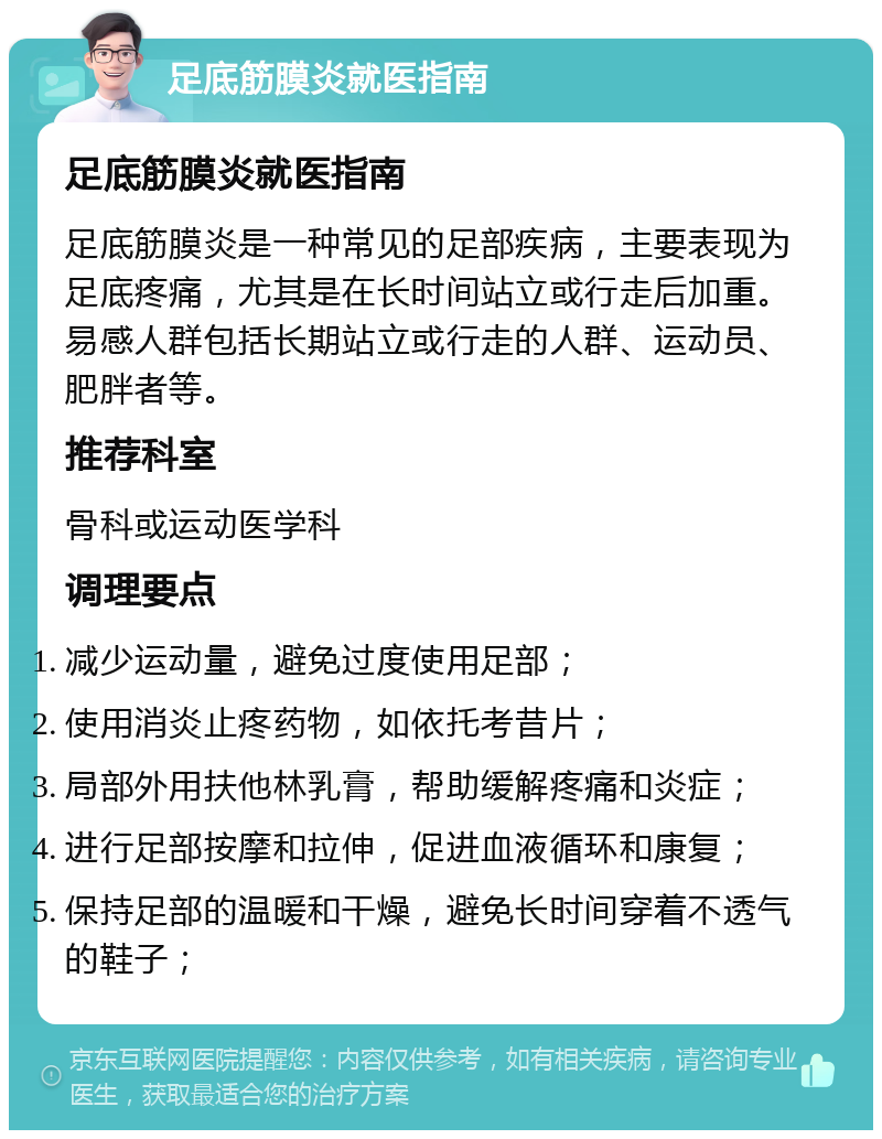 足底筋膜炎就医指南 足底筋膜炎就医指南 足底筋膜炎是一种常见的足部疾病，主要表现为足底疼痛，尤其是在长时间站立或行走后加重。易感人群包括长期站立或行走的人群、运动员、肥胖者等。 推荐科室 骨科或运动医学科 调理要点 减少运动量，避免过度使用足部； 使用消炎止疼药物，如依托考昔片； 局部外用扶他林乳膏，帮助缓解疼痛和炎症； 进行足部按摩和拉伸，促进血液循环和康复； 保持足部的温暖和干燥，避免长时间穿着不透气的鞋子；