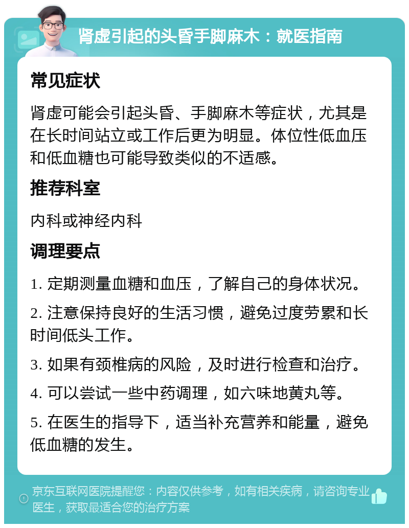 肾虚引起的头昏手脚麻木：就医指南 常见症状 肾虚可能会引起头昏、手脚麻木等症状，尤其是在长时间站立或工作后更为明显。体位性低血压和低血糖也可能导致类似的不适感。 推荐科室 内科或神经内科 调理要点 1. 定期测量血糖和血压，了解自己的身体状况。 2. 注意保持良好的生活习惯，避免过度劳累和长时间低头工作。 3. 如果有颈椎病的风险，及时进行检查和治疗。 4. 可以尝试一些中药调理，如六味地黄丸等。 5. 在医生的指导下，适当补充营养和能量，避免低血糖的发生。