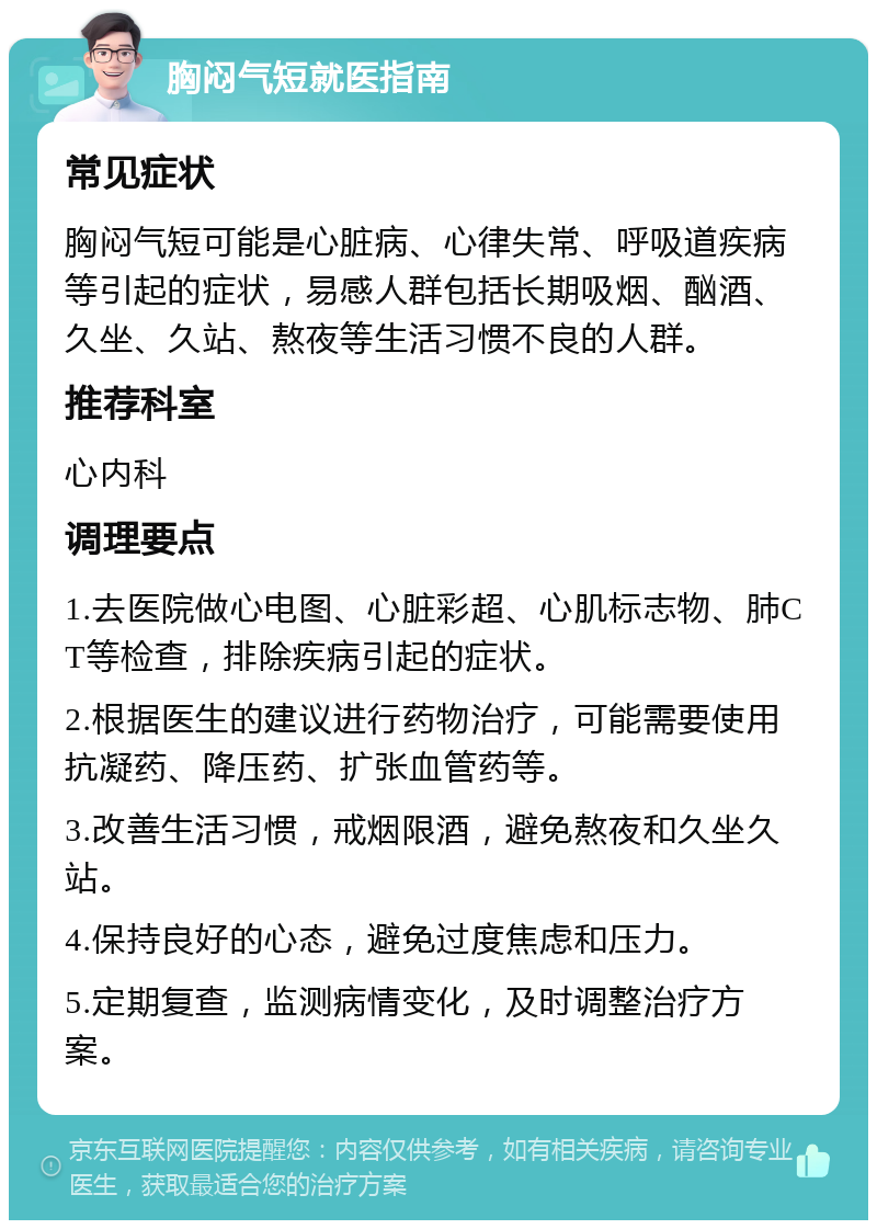 胸闷气短就医指南 常见症状 胸闷气短可能是心脏病、心律失常、呼吸道疾病等引起的症状，易感人群包括长期吸烟、酗酒、久坐、久站、熬夜等生活习惯不良的人群。 推荐科室 心内科 调理要点 1.去医院做心电图、心脏彩超、心肌标志物、肺CT等检查，排除疾病引起的症状。 2.根据医生的建议进行药物治疗，可能需要使用抗凝药、降压药、扩张血管药等。 3.改善生活习惯，戒烟限酒，避免熬夜和久坐久站。 4.保持良好的心态，避免过度焦虑和压力。 5.定期复查，监测病情变化，及时调整治疗方案。