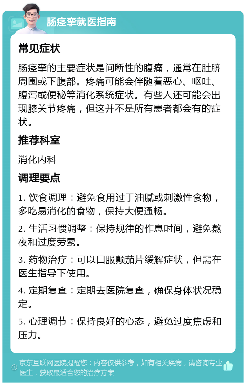 肠痉挛就医指南 常见症状 肠痉挛的主要症状是间断性的腹痛，通常在肚脐周围或下腹部。疼痛可能会伴随着恶心、呕吐、腹泻或便秘等消化系统症状。有些人还可能会出现膝关节疼痛，但这并不是所有患者都会有的症状。 推荐科室 消化内科 调理要点 1. 饮食调理：避免食用过于油腻或刺激性食物，多吃易消化的食物，保持大便通畅。 2. 生活习惯调整：保持规律的作息时间，避免熬夜和过度劳累。 3. 药物治疗：可以口服颠茄片缓解症状，但需在医生指导下使用。 4. 定期复查：定期去医院复查，确保身体状况稳定。 5. 心理调节：保持良好的心态，避免过度焦虑和压力。