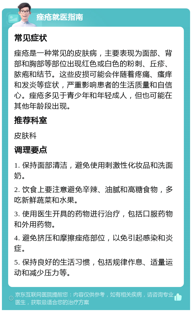 痤疮就医指南 常见症状 痤疮是一种常见的皮肤病，主要表现为面部、背部和胸部等部位出现红色或白色的粉刺、丘疹、脓疱和结节。这些皮损可能会伴随着疼痛、瘙痒和发炎等症状，严重影响患者的生活质量和自信心。痤疮多见于青少年和年轻成人，但也可能在其他年龄段出现。 推荐科室 皮肤科 调理要点 1. 保持面部清洁，避免使用刺激性化妆品和洗面奶。 2. 饮食上要注意避免辛辣、油腻和高糖食物，多吃新鲜蔬菜和水果。 3. 使用医生开具的药物进行治疗，包括口服药物和外用药物。 4. 避免挤压和摩擦痤疮部位，以免引起感染和炎症。 5. 保持良好的生活习惯，包括规律作息、适量运动和减少压力等。