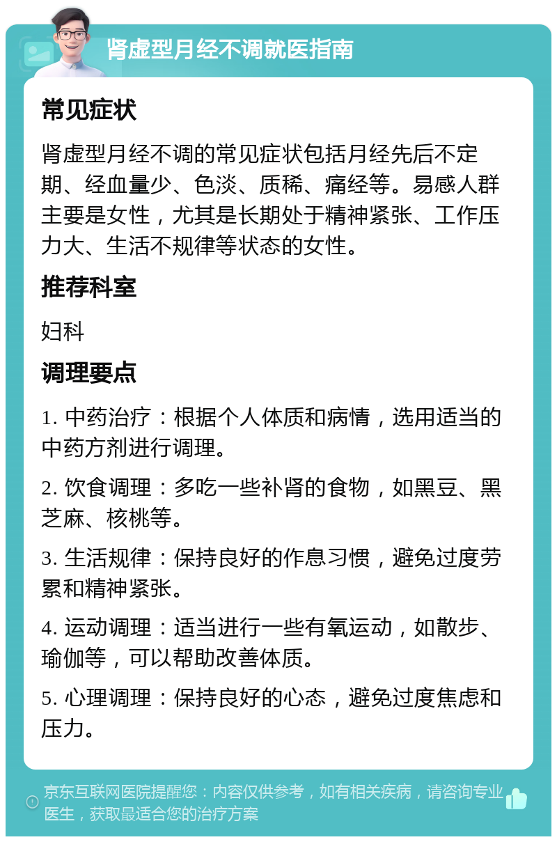 肾虚型月经不调就医指南 常见症状 肾虚型月经不调的常见症状包括月经先后不定期、经血量少、色淡、质稀、痛经等。易感人群主要是女性，尤其是长期处于精神紧张、工作压力大、生活不规律等状态的女性。 推荐科室 妇科 调理要点 1. 中药治疗：根据个人体质和病情，选用适当的中药方剂进行调理。 2. 饮食调理：多吃一些补肾的食物，如黑豆、黑芝麻、核桃等。 3. 生活规律：保持良好的作息习惯，避免过度劳累和精神紧张。 4. 运动调理：适当进行一些有氧运动，如散步、瑜伽等，可以帮助改善体质。 5. 心理调理：保持良好的心态，避免过度焦虑和压力。