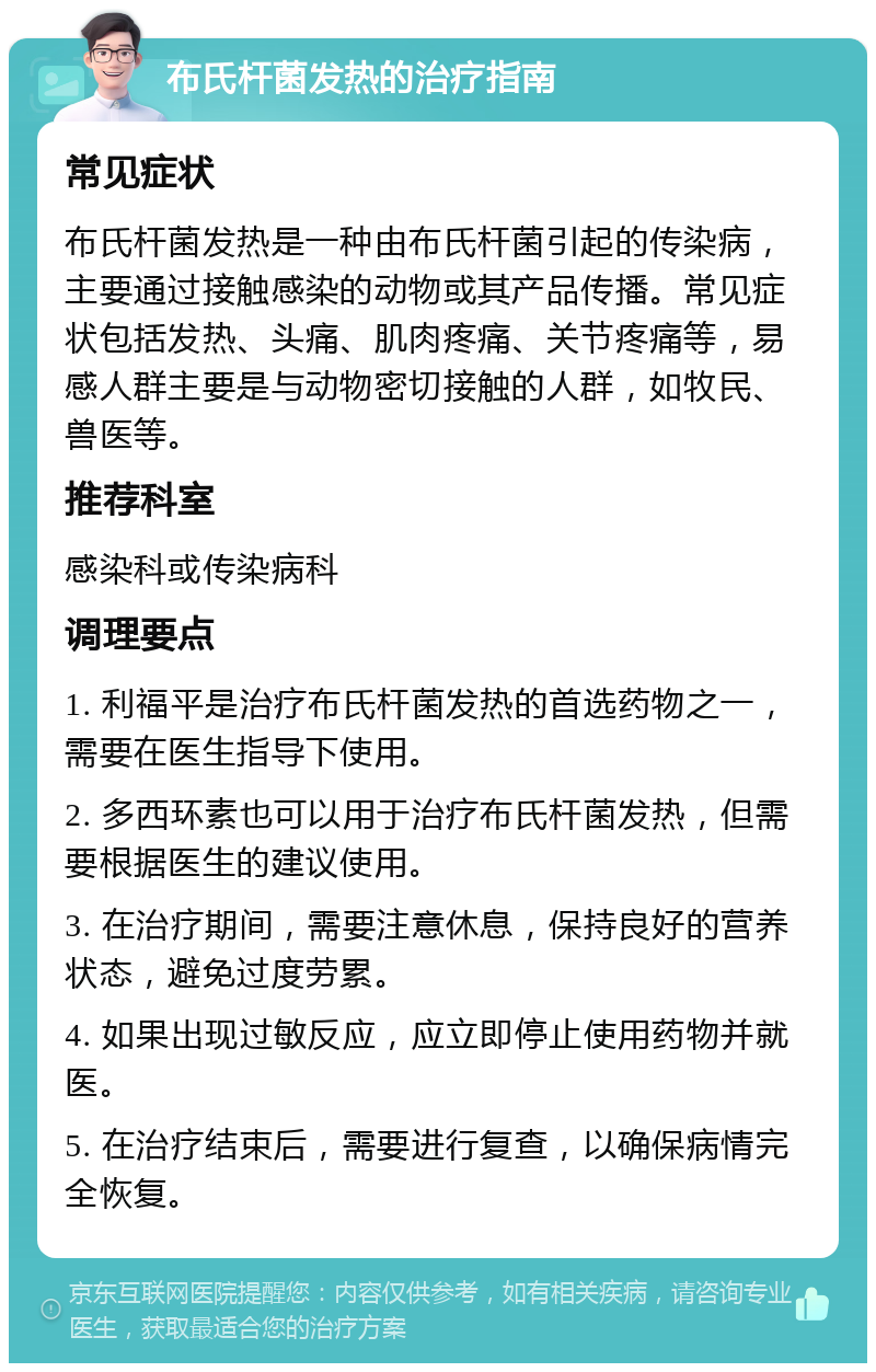 布氏杆菌发热的治疗指南 常见症状 布氏杆菌发热是一种由布氏杆菌引起的传染病，主要通过接触感染的动物或其产品传播。常见症状包括发热、头痛、肌肉疼痛、关节疼痛等，易感人群主要是与动物密切接触的人群，如牧民、兽医等。 推荐科室 感染科或传染病科 调理要点 1. 利福平是治疗布氏杆菌发热的首选药物之一，需要在医生指导下使用。 2. 多西环素也可以用于治疗布氏杆菌发热，但需要根据医生的建议使用。 3. 在治疗期间，需要注意休息，保持良好的营养状态，避免过度劳累。 4. 如果出现过敏反应，应立即停止使用药物并就医。 5. 在治疗结束后，需要进行复查，以确保病情完全恢复。