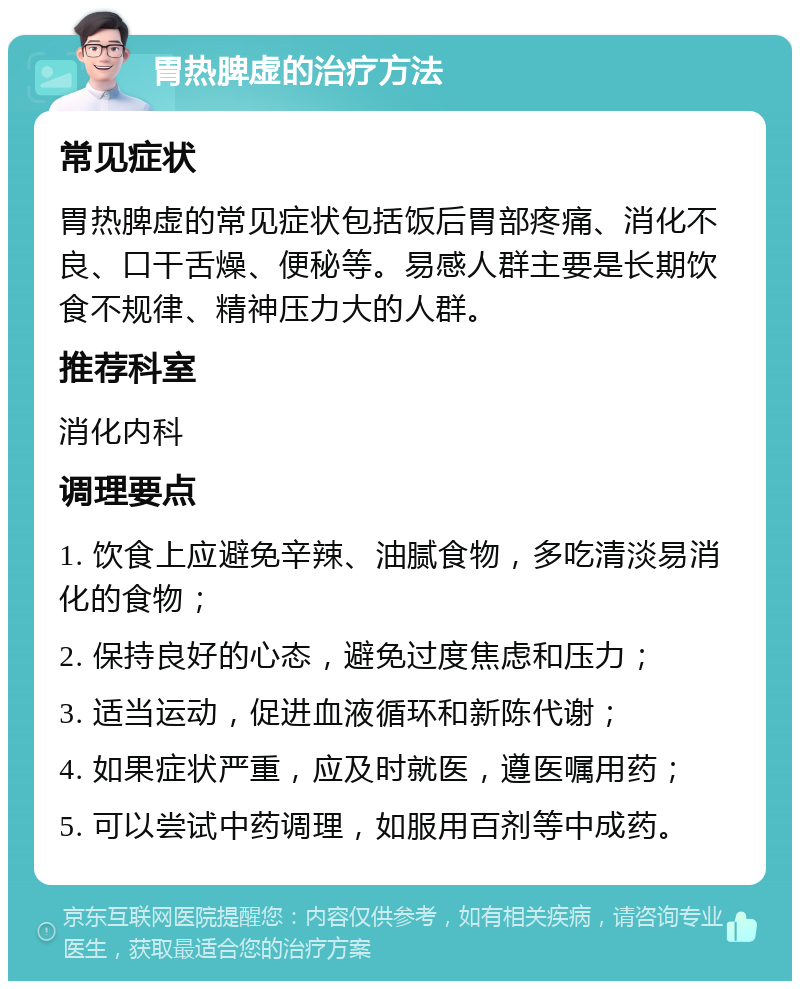 胃热脾虚的治疗方法 常见症状 胃热脾虚的常见症状包括饭后胃部疼痛、消化不良、口干舌燥、便秘等。易感人群主要是长期饮食不规律、精神压力大的人群。 推荐科室 消化内科 调理要点 1. 饮食上应避免辛辣、油腻食物，多吃清淡易消化的食物； 2. 保持良好的心态，避免过度焦虑和压力； 3. 适当运动，促进血液循环和新陈代谢； 4. 如果症状严重，应及时就医，遵医嘱用药； 5. 可以尝试中药调理，如服用百剂等中成药。