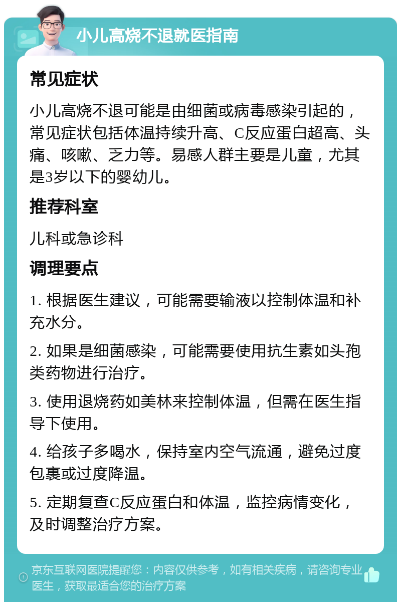 小儿高烧不退就医指南 常见症状 小儿高烧不退可能是由细菌或病毒感染引起的，常见症状包括体温持续升高、C反应蛋白超高、头痛、咳嗽、乏力等。易感人群主要是儿童，尤其是3岁以下的婴幼儿。 推荐科室 儿科或急诊科 调理要点 1. 根据医生建议，可能需要输液以控制体温和补充水分。 2. 如果是细菌感染，可能需要使用抗生素如头孢类药物进行治疗。 3. 使用退烧药如美林来控制体温，但需在医生指导下使用。 4. 给孩子多喝水，保持室内空气流通，避免过度包裹或过度降温。 5. 定期复查C反应蛋白和体温，监控病情变化，及时调整治疗方案。