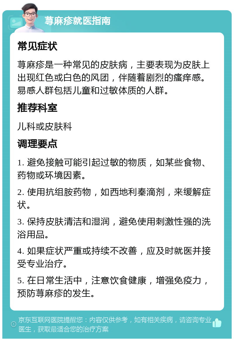 荨麻疹就医指南 常见症状 荨麻疹是一种常见的皮肤病，主要表现为皮肤上出现红色或白色的风团，伴随着剧烈的瘙痒感。易感人群包括儿童和过敏体质的人群。 推荐科室 儿科或皮肤科 调理要点 1. 避免接触可能引起过敏的物质，如某些食物、药物或环境因素。 2. 使用抗组胺药物，如西地利秦滴剂，来缓解症状。 3. 保持皮肤清洁和湿润，避免使用刺激性强的洗浴用品。 4. 如果症状严重或持续不改善，应及时就医并接受专业治疗。 5. 在日常生活中，注意饮食健康，增强免疫力，预防荨麻疹的发生。