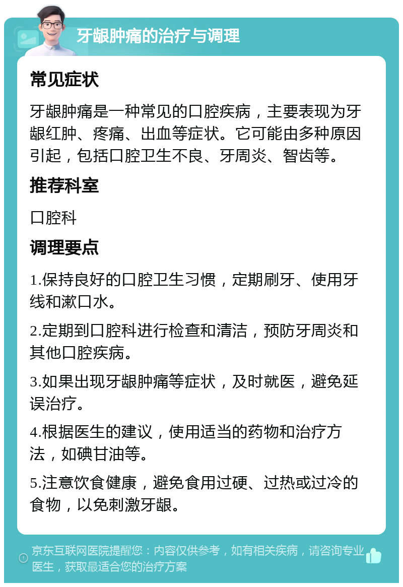 牙龈肿痛的治疗与调理 常见症状 牙龈肿痛是一种常见的口腔疾病，主要表现为牙龈红肿、疼痛、出血等症状。它可能由多种原因引起，包括口腔卫生不良、牙周炎、智齿等。 推荐科室 口腔科 调理要点 1.保持良好的口腔卫生习惯，定期刷牙、使用牙线和漱口水。 2.定期到口腔科进行检查和清洁，预防牙周炎和其他口腔疾病。 3.如果出现牙龈肿痛等症状，及时就医，避免延误治疗。 4.根据医生的建议，使用适当的药物和治疗方法，如碘甘油等。 5.注意饮食健康，避免食用过硬、过热或过冷的食物，以免刺激牙龈。