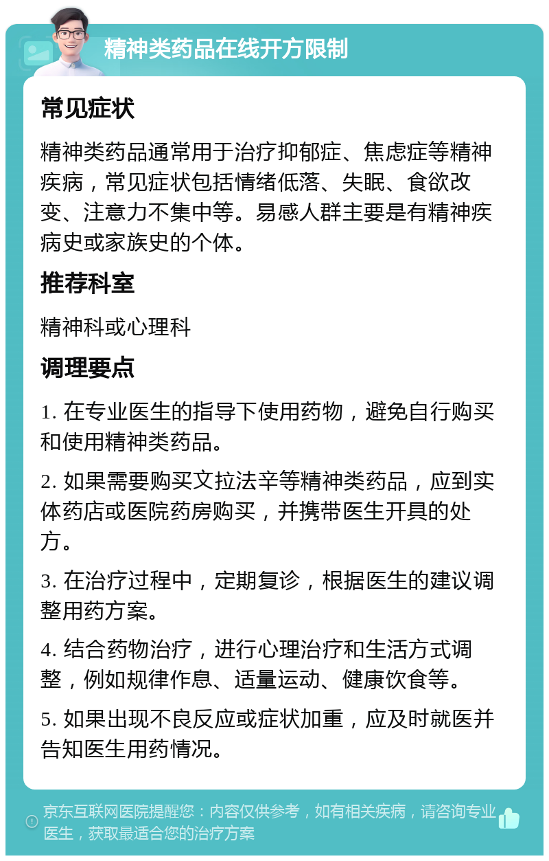 精神类药品在线开方限制 常见症状 精神类药品通常用于治疗抑郁症、焦虑症等精神疾病，常见症状包括情绪低落、失眠、食欲改变、注意力不集中等。易感人群主要是有精神疾病史或家族史的个体。 推荐科室 精神科或心理科 调理要点 1. 在专业医生的指导下使用药物，避免自行购买和使用精神类药品。 2. 如果需要购买文拉法辛等精神类药品，应到实体药店或医院药房购买，并携带医生开具的处方。 3. 在治疗过程中，定期复诊，根据医生的建议调整用药方案。 4. 结合药物治疗，进行心理治疗和生活方式调整，例如规律作息、适量运动、健康饮食等。 5. 如果出现不良反应或症状加重，应及时就医并告知医生用药情况。