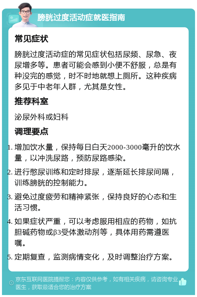 膀胱过度活动症就医指南 常见症状 膀胱过度活动症的常见症状包括尿频、尿急、夜尿增多等。患者可能会感到小便不舒服，总是有种没完的感觉，时不时地就想上厕所。这种疾病多见于中老年人群，尤其是女性。 推荐科室 泌尿外科或妇科 调理要点 增加饮水量，保持每日白天2000-3000毫升的饮水量，以冲洗尿路，预防尿路感染。 进行憋尿训练和定时排尿，逐渐延长排尿间隔，训练膀胱的控制能力。 避免过度疲劳和精神紧张，保持良好的心态和生活习惯。 如果症状严重，可以考虑服用相应的药物，如抗胆碱药物或β3受体激动剂等，具体用药需遵医嘱。 定期复查，监测病情变化，及时调整治疗方案。