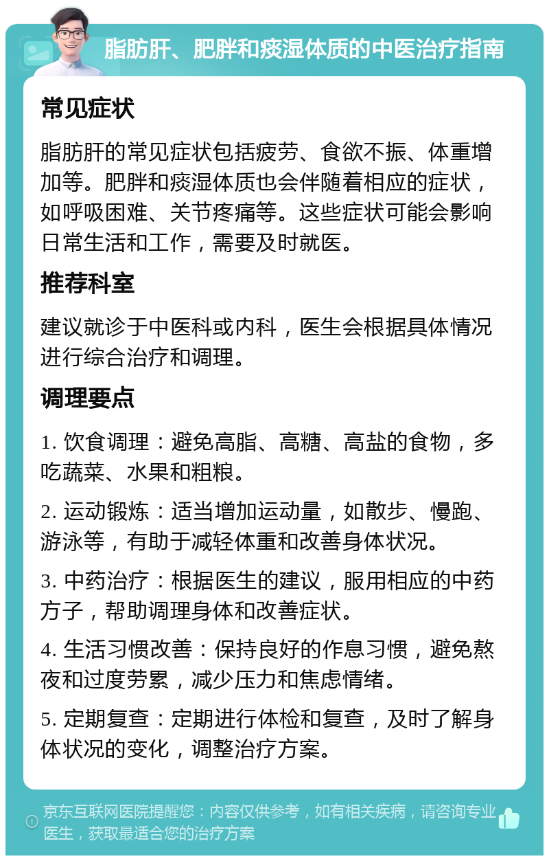 脂肪肝、肥胖和痰湿体质的中医治疗指南 常见症状 脂肪肝的常见症状包括疲劳、食欲不振、体重增加等。肥胖和痰湿体质也会伴随着相应的症状，如呼吸困难、关节疼痛等。这些症状可能会影响日常生活和工作，需要及时就医。 推荐科室 建议就诊于中医科或内科，医生会根据具体情况进行综合治疗和调理。 调理要点 1. 饮食调理：避免高脂、高糖、高盐的食物，多吃蔬菜、水果和粗粮。 2. 运动锻炼：适当增加运动量，如散步、慢跑、游泳等，有助于减轻体重和改善身体状况。 3. 中药治疗：根据医生的建议，服用相应的中药方子，帮助调理身体和改善症状。 4. 生活习惯改善：保持良好的作息习惯，避免熬夜和过度劳累，减少压力和焦虑情绪。 5. 定期复查：定期进行体检和复查，及时了解身体状况的变化，调整治疗方案。