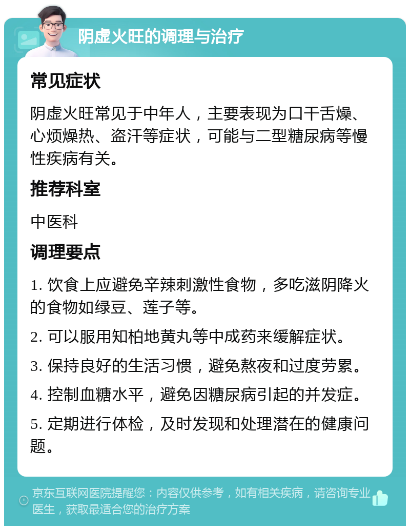 阴虚火旺的调理与治疗 常见症状 阴虚火旺常见于中年人，主要表现为口干舌燥、心烦燥热、盗汗等症状，可能与二型糖尿病等慢性疾病有关。 推荐科室 中医科 调理要点 1. 饮食上应避免辛辣刺激性食物，多吃滋阴降火的食物如绿豆、莲子等。 2. 可以服用知柏地黄丸等中成药来缓解症状。 3. 保持良好的生活习惯，避免熬夜和过度劳累。 4. 控制血糖水平，避免因糖尿病引起的并发症。 5. 定期进行体检，及时发现和处理潜在的健康问题。