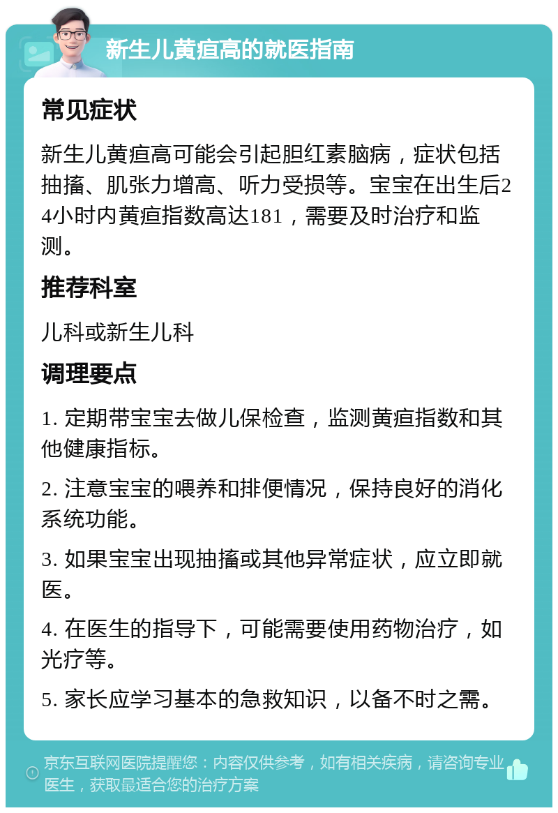 新生儿黄疸高的就医指南 常见症状 新生儿黄疸高可能会引起胆红素脑病，症状包括抽搐、肌张力增高、听力受损等。宝宝在出生后24小时内黄疸指数高达181，需要及时治疗和监测。 推荐科室 儿科或新生儿科 调理要点 1. 定期带宝宝去做儿保检查，监测黄疸指数和其他健康指标。 2. 注意宝宝的喂养和排便情况，保持良好的消化系统功能。 3. 如果宝宝出现抽搐或其他异常症状，应立即就医。 4. 在医生的指导下，可能需要使用药物治疗，如光疗等。 5. 家长应学习基本的急救知识，以备不时之需。