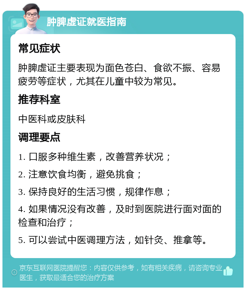 肿脾虚证就医指南 常见症状 肿脾虚证主要表现为面色苍白、食欲不振、容易疲劳等症状，尤其在儿童中较为常见。 推荐科室 中医科或皮肤科 调理要点 1. 口服多种维生素，改善营养状况； 2. 注意饮食均衡，避免挑食； 3. 保持良好的生活习惯，规律作息； 4. 如果情况没有改善，及时到医院进行面对面的检查和治疗； 5. 可以尝试中医调理方法，如针灸、推拿等。