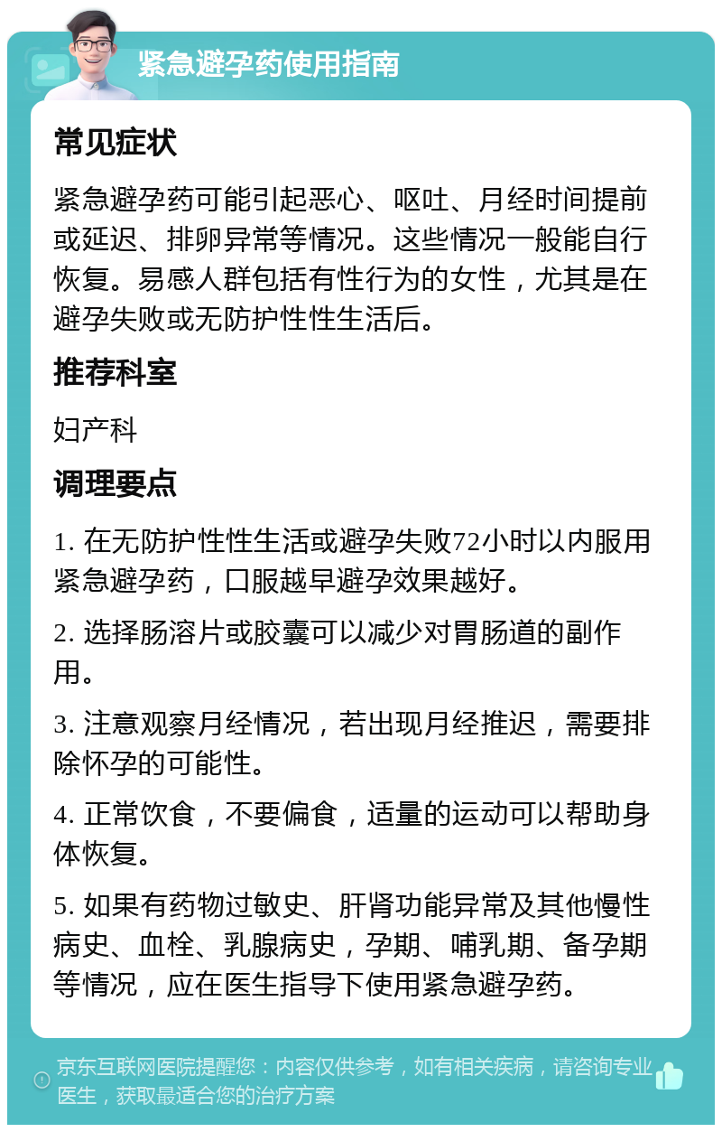 紧急避孕药使用指南 常见症状 紧急避孕药可能引起恶心、呕吐、月经时间提前或延迟、排卵异常等情况。这些情况一般能自行恢复。易感人群包括有性行为的女性，尤其是在避孕失败或无防护性性生活后。 推荐科室 妇产科 调理要点 1. 在无防护性性生活或避孕失败72小时以内服用紧急避孕药，口服越早避孕效果越好。 2. 选择肠溶片或胶囊可以减少对胃肠道的副作用。 3. 注意观察月经情况，若出现月经推迟，需要排除怀孕的可能性。 4. 正常饮食，不要偏食，适量的运动可以帮助身体恢复。 5. 如果有药物过敏史、肝肾功能异常及其他慢性病史、血栓、乳腺病史，孕期、哺乳期、备孕期等情况，应在医生指导下使用紧急避孕药。