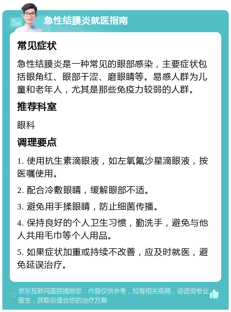 急性结膜炎就医指南 常见症状 急性结膜炎是一种常见的眼部感染，主要症状包括眼角红、眼部干涩、磨眼睛等。易感人群为儿童和老年人，尤其是那些免疫力较弱的人群。 推荐科室 眼科 调理要点 1. 使用抗生素滴眼液，如左氧氟沙星滴眼液，按医嘱使用。 2. 配合冷敷眼睛，缓解眼部不适。 3. 避免用手揉眼睛，防止细菌传播。 4. 保持良好的个人卫生习惯，勤洗手，避免与他人共用毛巾等个人用品。 5. 如果症状加重或持续不改善，应及时就医，避免延误治疗。