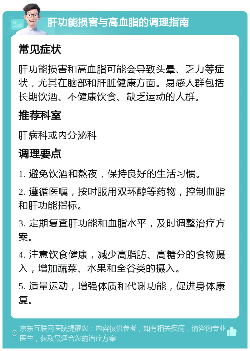 肝功能损害与高血脂的调理指南 常见症状 肝功能损害和高血脂可能会导致头晕、乏力等症状，尤其在脑部和肝脏健康方面。易感人群包括长期饮酒、不健康饮食、缺乏运动的人群。 推荐科室 肝病科或内分泌科 调理要点 1. 避免饮酒和熬夜，保持良好的生活习惯。 2. 遵循医嘱，按时服用双环醇等药物，控制血脂和肝功能指标。 3. 定期复查肝功能和血脂水平，及时调整治疗方案。 4. 注意饮食健康，减少高脂肪、高糖分的食物摄入，增加蔬菜、水果和全谷类的摄入。 5. 适量运动，增强体质和代谢功能，促进身体康复。