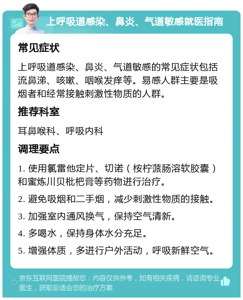 上呼吸道感染、鼻炎、气道敏感就医指南 常见症状 上呼吸道感染、鼻炎、气道敏感的常见症状包括流鼻涕、咳嗽、咽喉发痒等。易感人群主要是吸烟者和经常接触刺激性物质的人群。 推荐科室 耳鼻喉科、呼吸内科 调理要点 1. 使用氯雷他定片、切诺（桉柠蒎肠溶软胶囊）和蜜炼川贝枇杷膏等药物进行治疗。 2. 避免吸烟和二手烟，减少刺激性物质的接触。 3. 加强室内通风换气，保持空气清新。 4. 多喝水，保持身体水分充足。 5. 增强体质，多进行户外活动，呼吸新鲜空气。