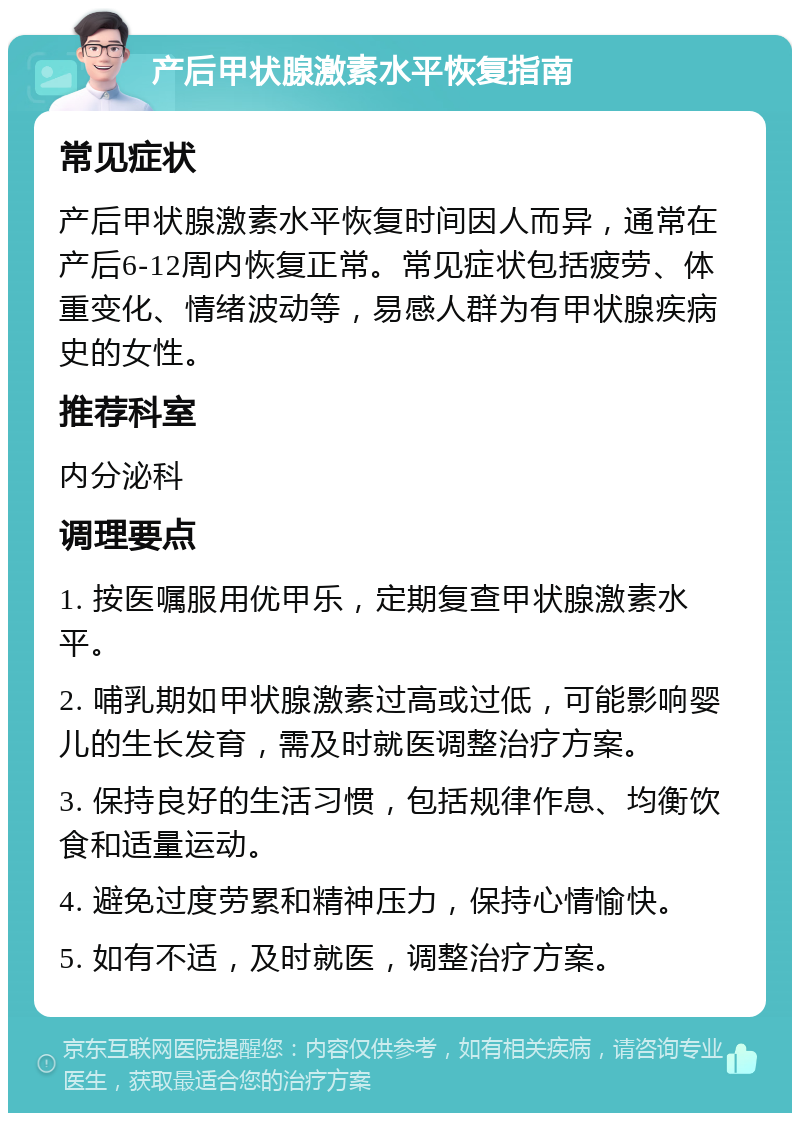 产后甲状腺激素水平恢复指南 常见症状 产后甲状腺激素水平恢复时间因人而异，通常在产后6-12周内恢复正常。常见症状包括疲劳、体重变化、情绪波动等，易感人群为有甲状腺疾病史的女性。 推荐科室 内分泌科 调理要点 1. 按医嘱服用优甲乐，定期复查甲状腺激素水平。 2. 哺乳期如甲状腺激素过高或过低，可能影响婴儿的生长发育，需及时就医调整治疗方案。 3. 保持良好的生活习惯，包括规律作息、均衡饮食和适量运动。 4. 避免过度劳累和精神压力，保持心情愉快。 5. 如有不适，及时就医，调整治疗方案。