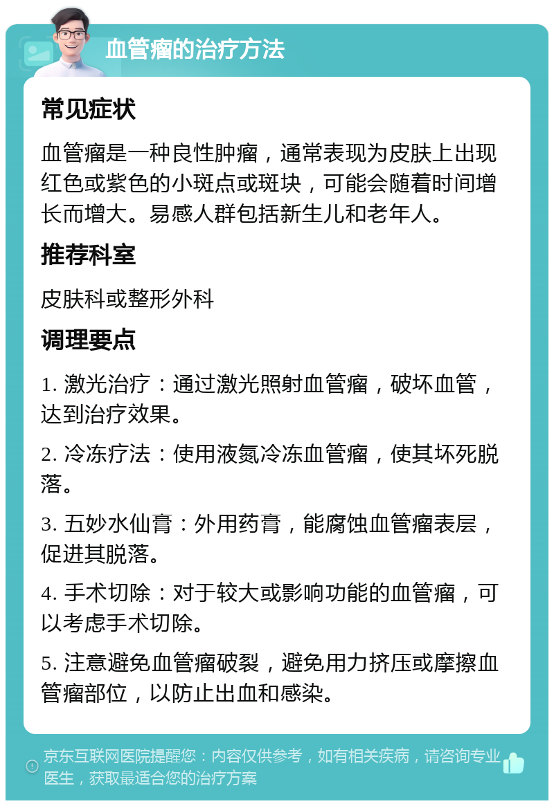 血管瘤的治疗方法 常见症状 血管瘤是一种良性肿瘤，通常表现为皮肤上出现红色或紫色的小斑点或斑块，可能会随着时间增长而增大。易感人群包括新生儿和老年人。 推荐科室 皮肤科或整形外科 调理要点 1. 激光治疗：通过激光照射血管瘤，破坏血管，达到治疗效果。 2. 冷冻疗法：使用液氮冷冻血管瘤，使其坏死脱落。 3. 五妙水仙膏：外用药膏，能腐蚀血管瘤表层，促进其脱落。 4. 手术切除：对于较大或影响功能的血管瘤，可以考虑手术切除。 5. 注意避免血管瘤破裂，避免用力挤压或摩擦血管瘤部位，以防止出血和感染。