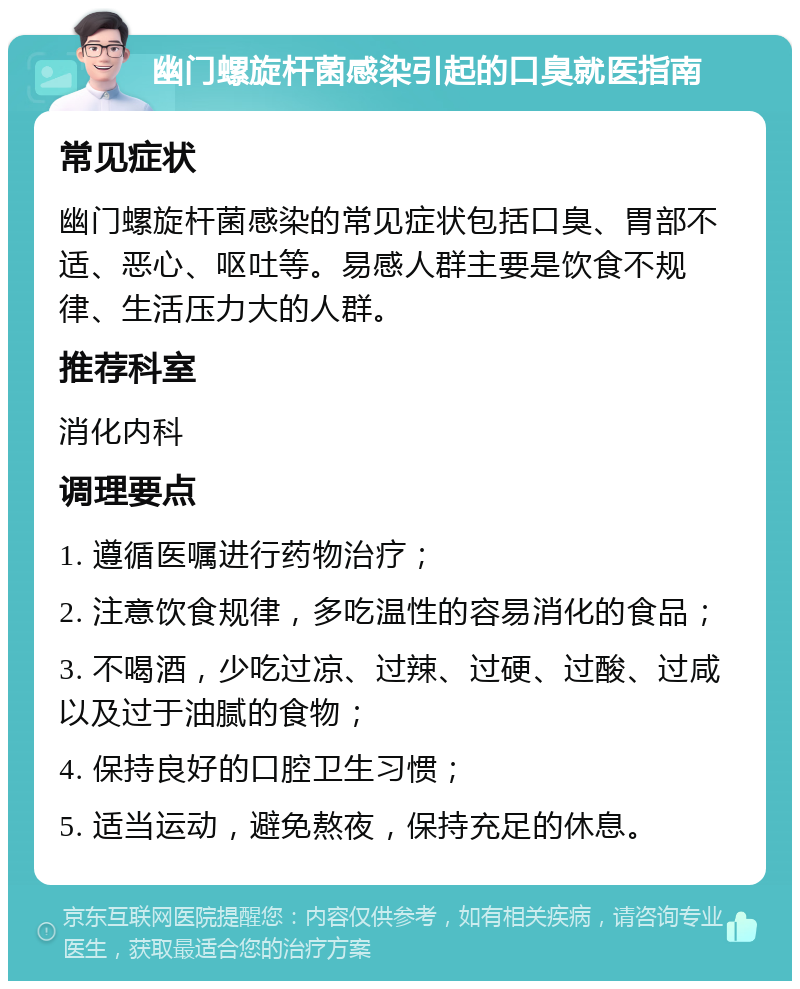 幽门螺旋杆菌感染引起的口臭就医指南 常见症状 幽门螺旋杆菌感染的常见症状包括口臭、胃部不适、恶心、呕吐等。易感人群主要是饮食不规律、生活压力大的人群。 推荐科室 消化内科 调理要点 1. 遵循医嘱进行药物治疗； 2. 注意饮食规律，多吃温性的容易消化的食品； 3. 不喝酒，少吃过凉、过辣、过硬、过酸、过咸以及过于油腻的食物； 4. 保持良好的口腔卫生习惯； 5. 适当运动，避免熬夜，保持充足的休息。